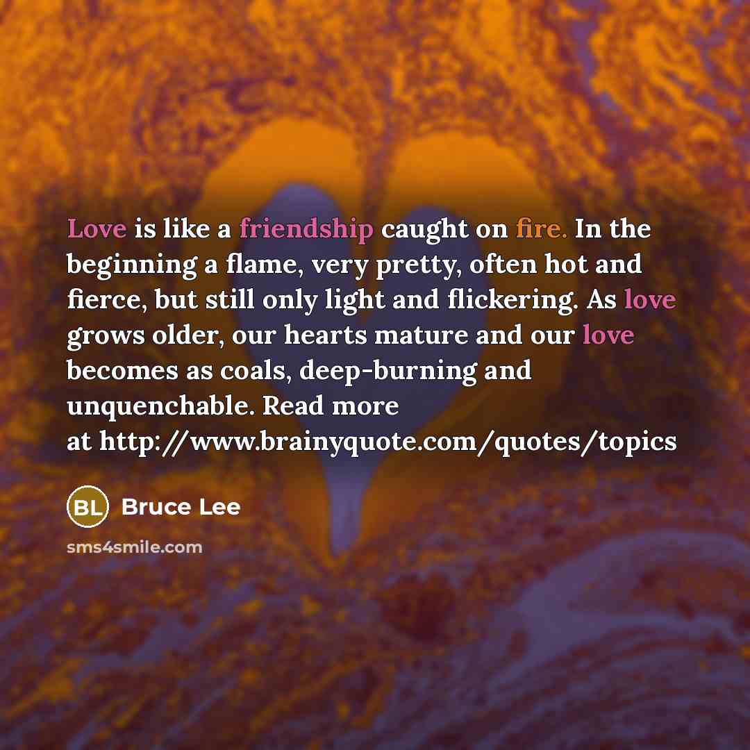 “Love is like a friendship caught on fire. In the beginning a flame, very pretty, often hot and fierce, but still only light and flickering. As love grows older, our hearts mature and our love becomes as coals, deep-burning and unquenchable. Read more at http://www.brainyquote.com/quotes/topics” quote by Bruce Lee