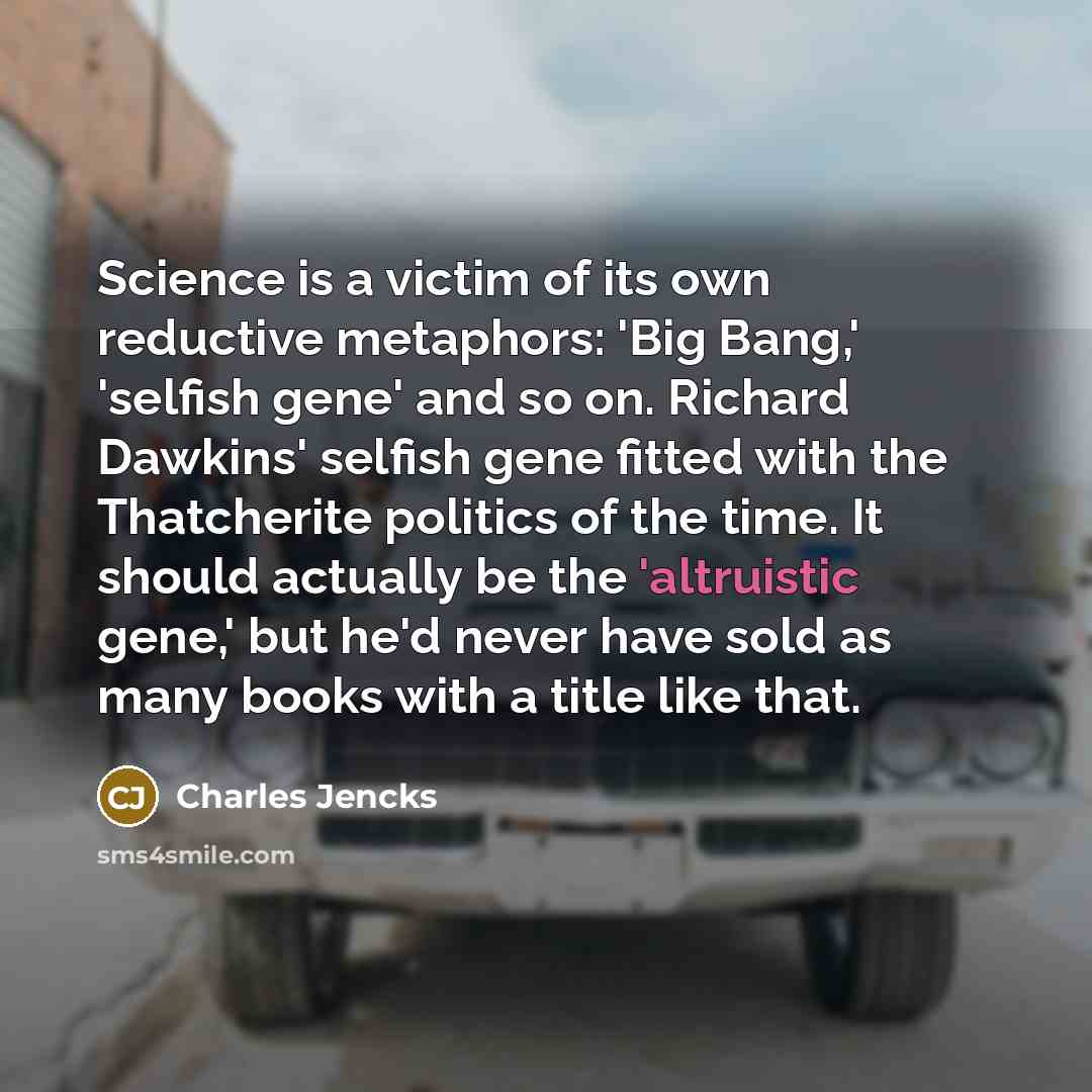 “Science is a victim of its own reductive metaphors: 'Big Bang,' 'selfish gene' and so on. Richard Dawkins' selfish gene fitted with the Thatcherite politics of the time. It should actually be the 'altruistic gene,' but he'd never have sold as many books with a title like that.” quote by Charles Jencks