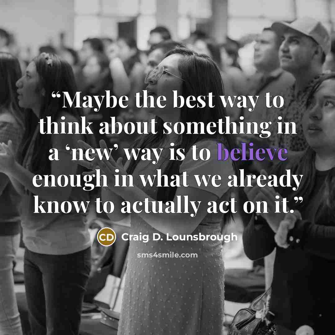 “Maybe the best way to think about something in a ‘new’ way is to believe enough in what we already know to actually act on it.” quote by Craig D. Lounsbrough