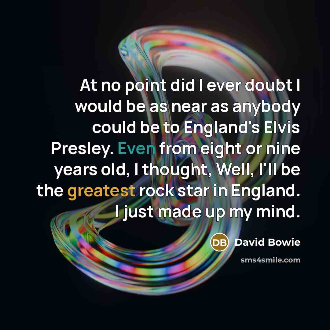 “At no point did I ever doubt I would be as near as anybody could be to England's Elvis Presley. Even from eight or nine years old, I thought, Well, I'll be the greatest rock star in England. I just made up my mind.” quote by David Bowie