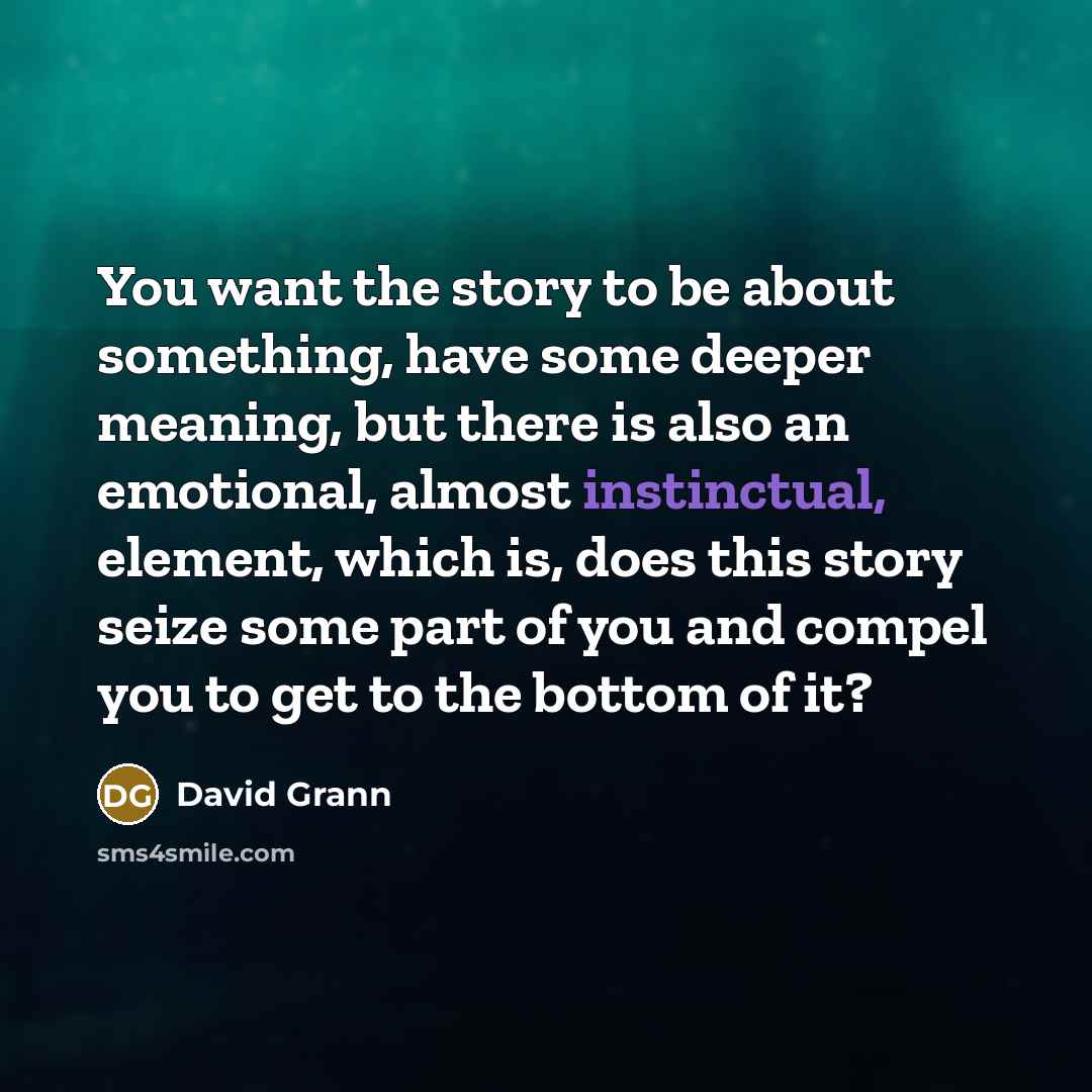 “You want the story to be about something, have some deeper meaning, but there is also an emotional, almost instinctual, element, which is, does this story seize some part of you and compel you to get to the bottom of it?” quote by David Grann