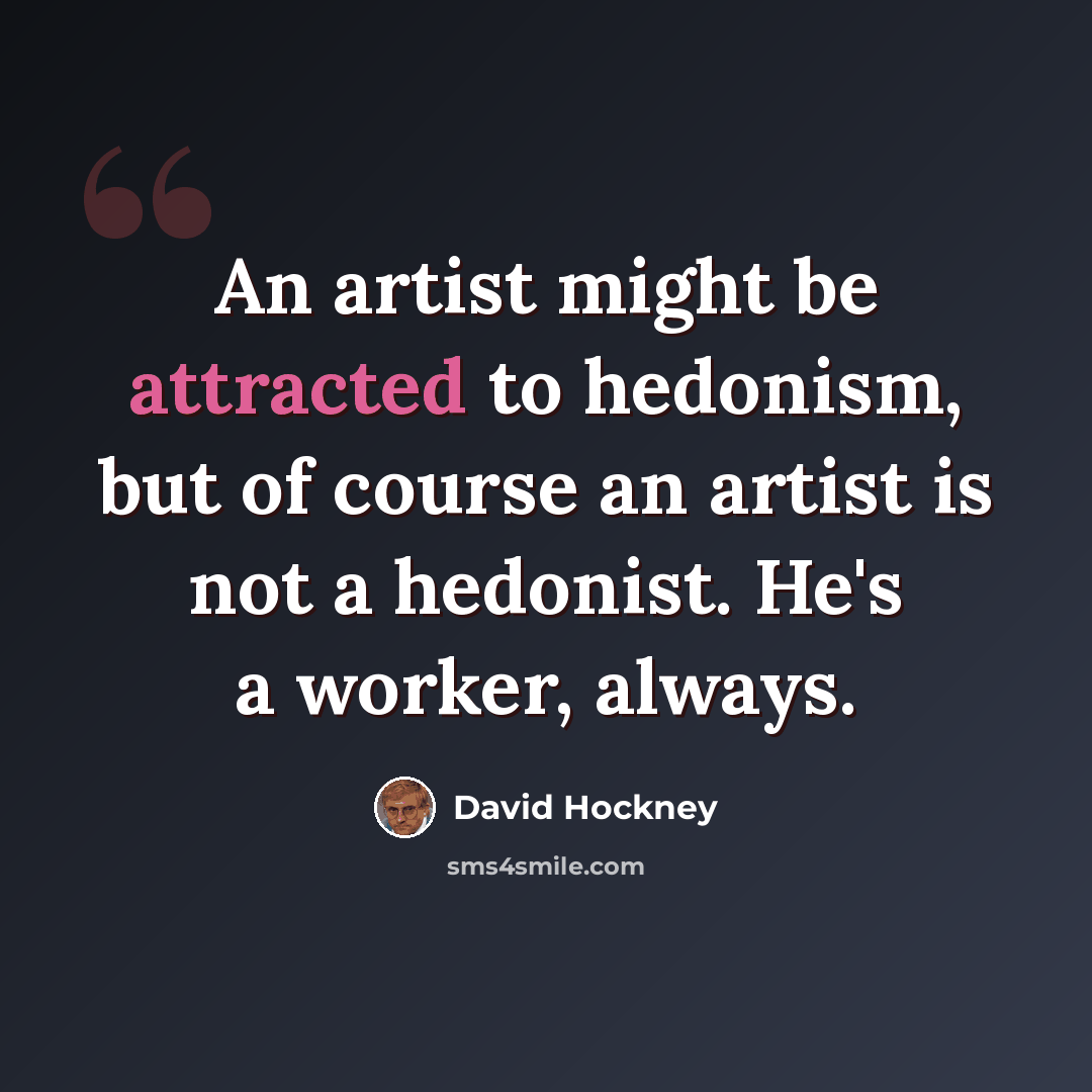 “An artist might be attracted to hedonism, but of course an artist is not a hedonist. He's a worker, always.” quote by David Hockney