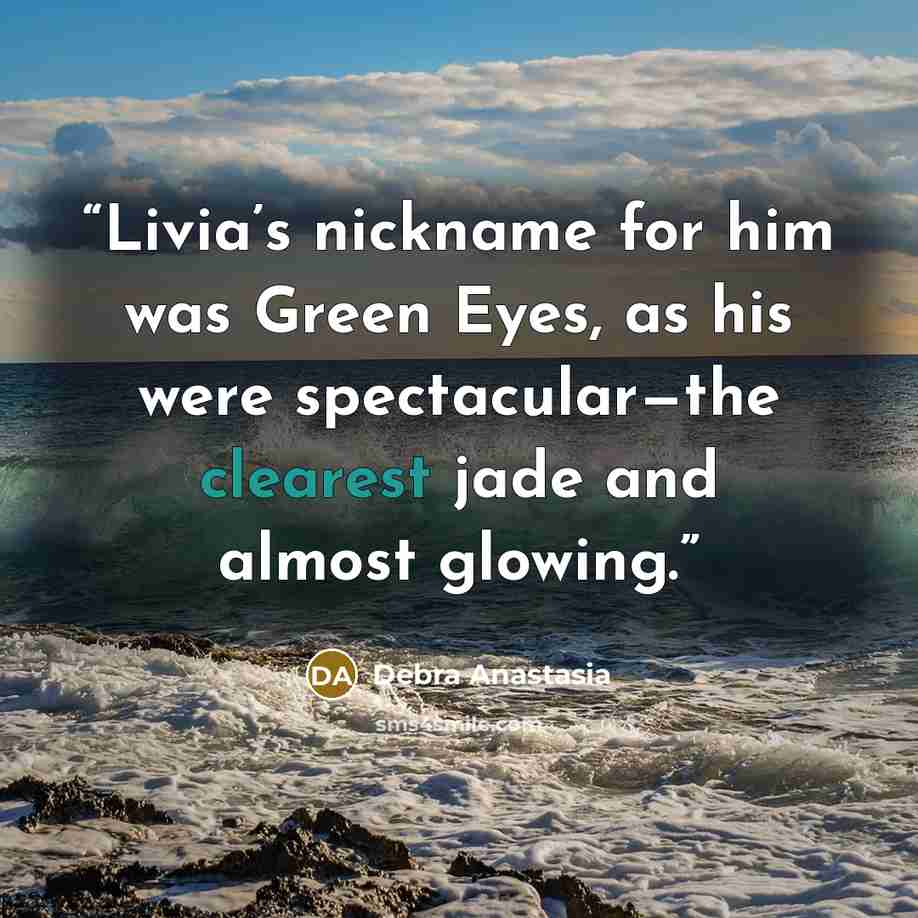 “Livia’s nickname for him was Green Eyes, as his were spectacular—the clearest jade and almost glowing.” quote by Debra Anastasia