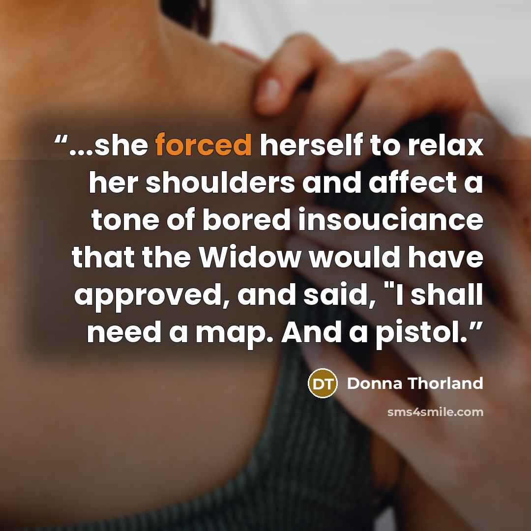 “...she forced herself to relax her shoulders and affect a tone of bored insouciance that the Widow would have approved, and said, "I shall need a map. And a pistol.” quote by Donna Thorland