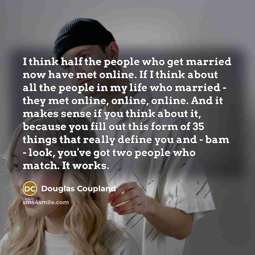 “I think half the people who get married now have met online. If I think about all the people in my life who married - they met online, online, online. And it makes sense if you think about it, because you fill out this form of 35 things that really define you and - bam - look, you've got two…” quote by Douglas Coupland