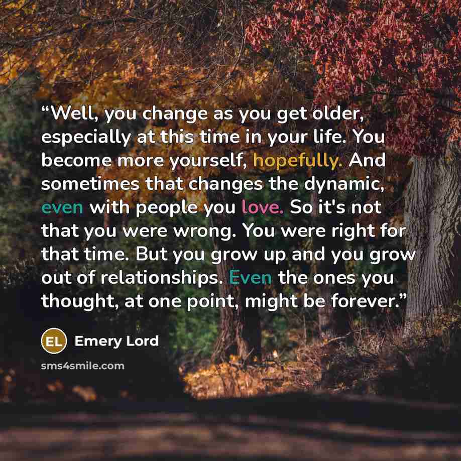 “Well, you change as you get older, especially at this time in your life. You become more yourself, hopefully. And sometimes that changes the dynamic, even with people you love. So it's not that you were wrong. You were right for that time. But you grow up and you grow out of relationships. Even…” quote by Emery Lord