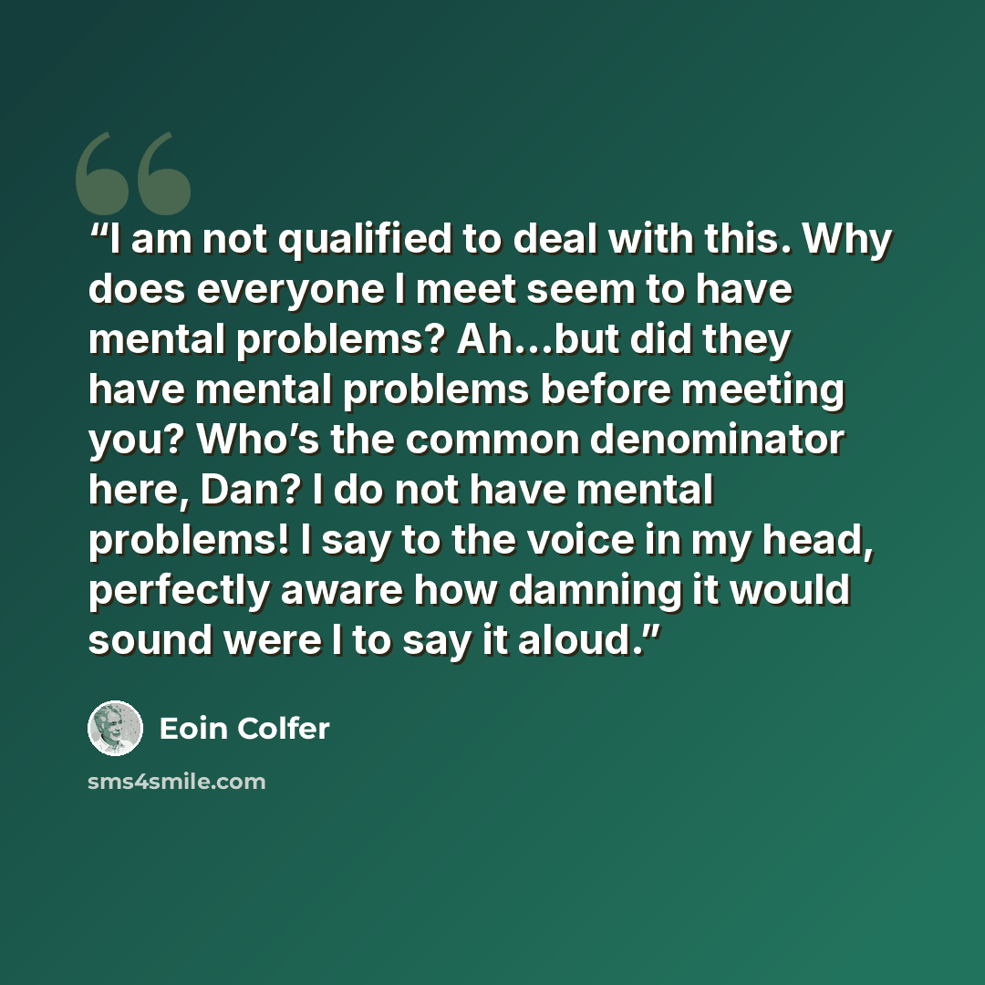 “I am not qualified to deal with this. Why does everyone I meet seem to have mental problems? Ah...but did they have mental problems before meeting you? Who’s the common denominator here, Dan? I do not have mental problems! I say to the voice in my head, perfectly aware how damning it would sound…” quote by Eoin Colfer