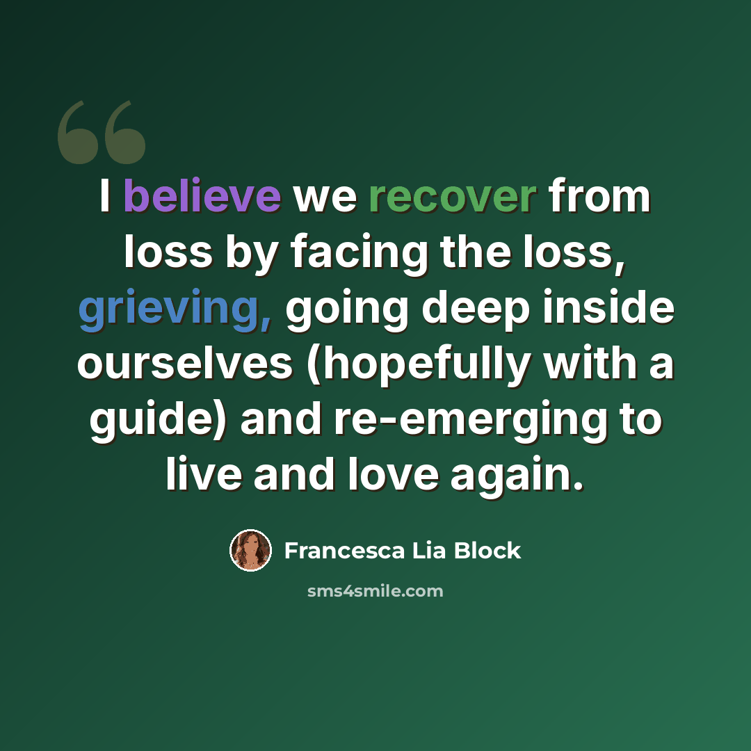 “I believe we recover from loss by facing the loss, grieving, going deep inside ourselves (hopefully with a guide) and re-emerging to live and love again.” quote by Francesca Lia Block