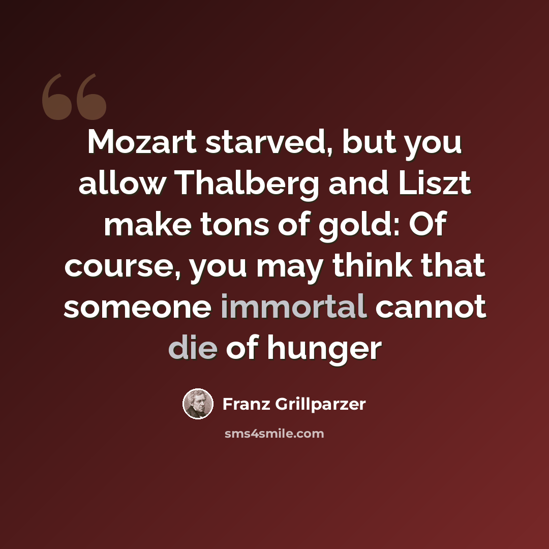 “Mozart starved, but you allow Thalberg and Liszt make tons of gold: Of course, you may think that someone immortal cannot die of hunger” quote by Franz Grillparzer