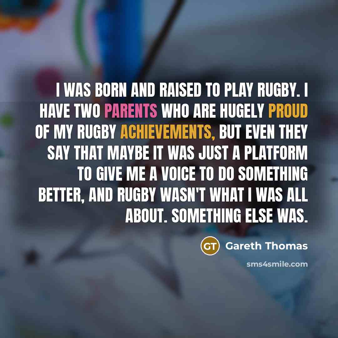“I was born and raised to play rugby. I have two parents who are hugely proud of my rugby achievements, but even they say that maybe it was just a platform to give me a voice to do something better, and rugby wasn't what I was all about. Something else was.” quote by Gareth Thomas