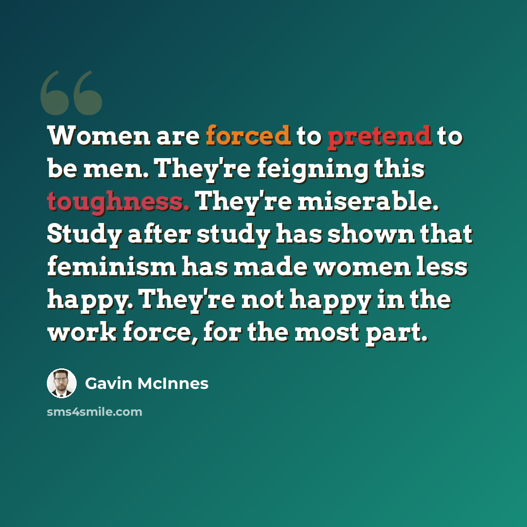 “Women are forced to pretend to be men. They're feigning this toughness. They're miserable. Study after study has shown that feminism has made women less happy. They're not happy in the work force, for the most part.” quote by Gavin McInnes