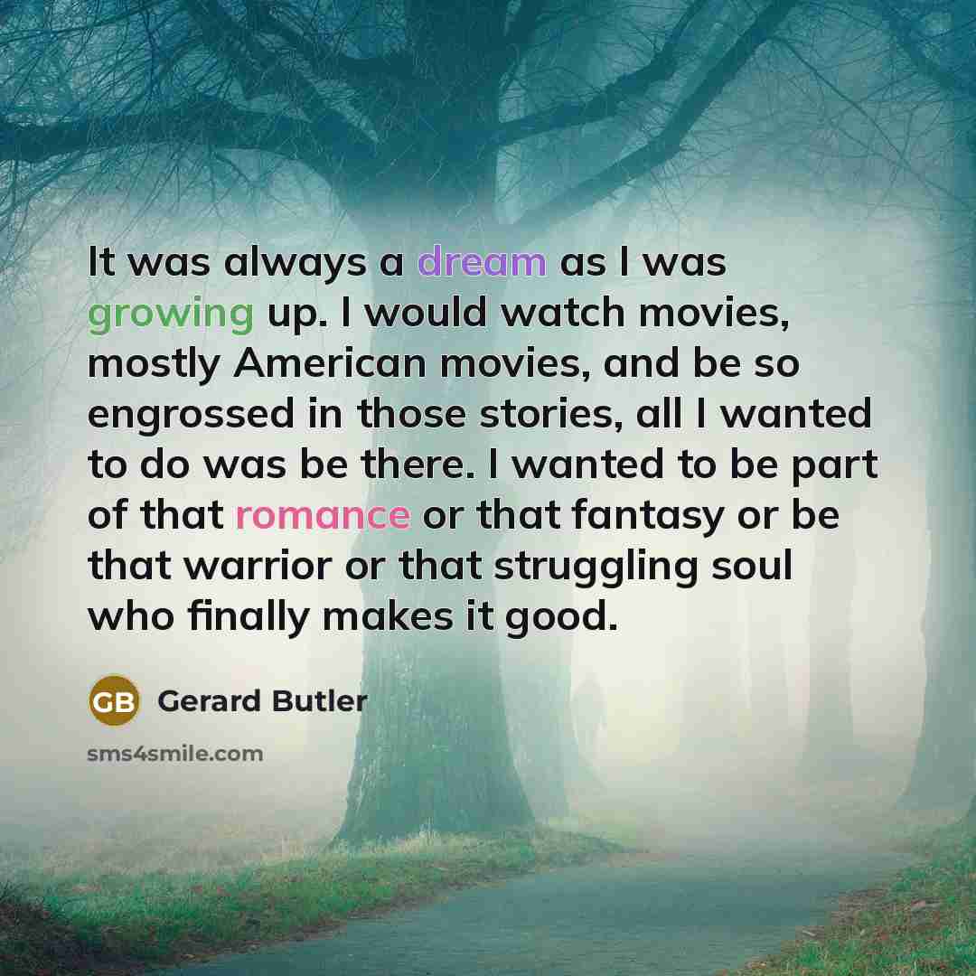 “It was always a dream as I was growing up. I would watch movies, mostly American movies, and be so engrossed in those stories, all I wanted to do was be there. I wanted to be part of that romance or that fantasy or be that warrior or that struggling soul who finally makes it good.” quote by Gerard Butler