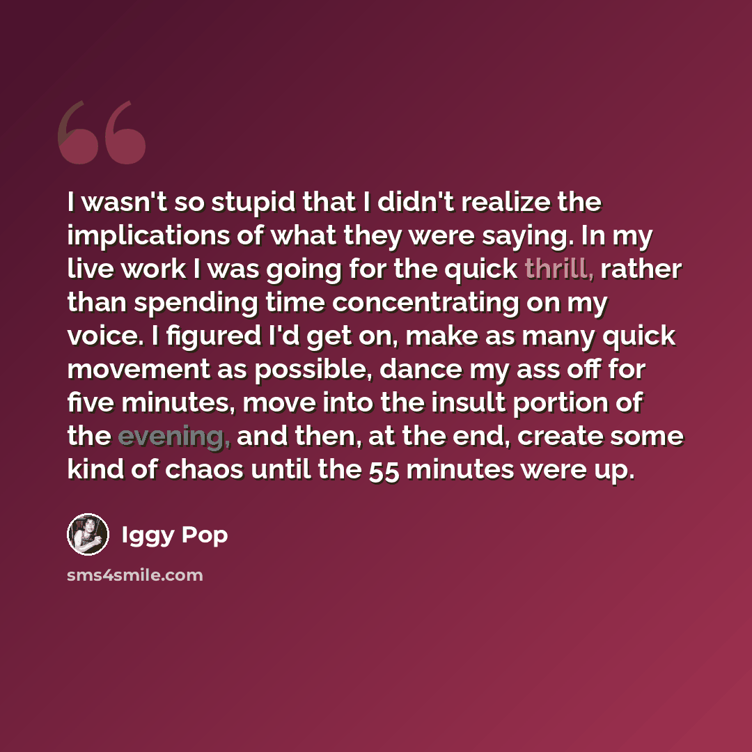“I wasn't so stupid that I didn't realize the implications of what they were saying. In my live work I was going for the quick thrill, rather than spending time concentrating on my voice. I figured I'd get on, make as many quick movement as possible, dance my ass off for five minutes, move into the…” quote by Iggy Pop