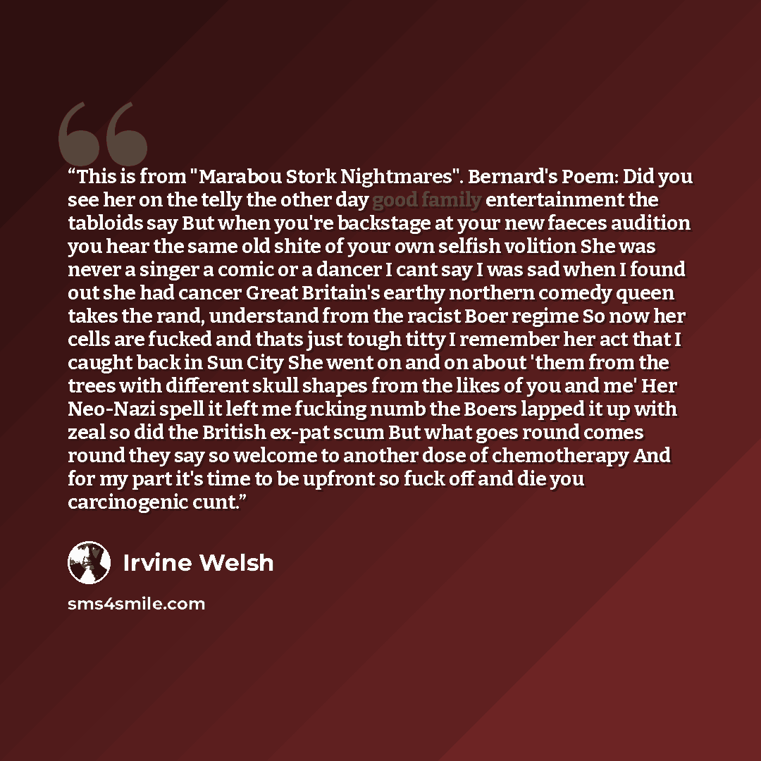 “This is from "Marabou Stork Nightmares". Bernard's Poem: Did you see her on the telly the other day good family entertainment the tabloids say But when you're backstage at your new faeces audition you hear the same old shite of your own selfish volition She was never a singer a comic or a dancer I…” quote by Irvine Welsh