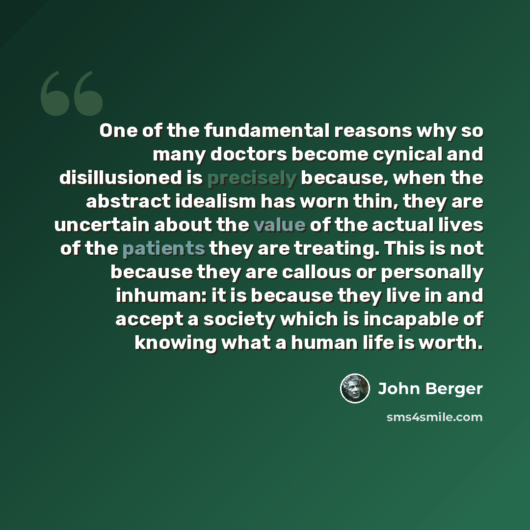 “One of the fundamental reasons why so many doctors become cynical and disillusioned is precisely because, when the abstract idealism has worn thin, they are uncertain about the value of the actual lives of the patients they are treating. This is not because they are callous or personally inhuman…” quote by John Berger