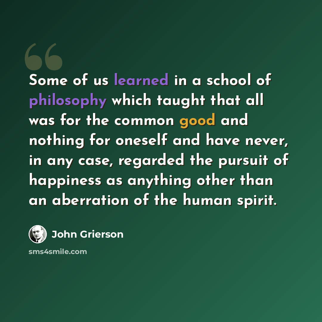 “Some of us learned in a school of philosophy which taught that all was for the common good and nothing for oneself and have never, in any case, regarded the pursuit of happiness as anything other than an aberration of the human spirit.” quote by John Grierson
