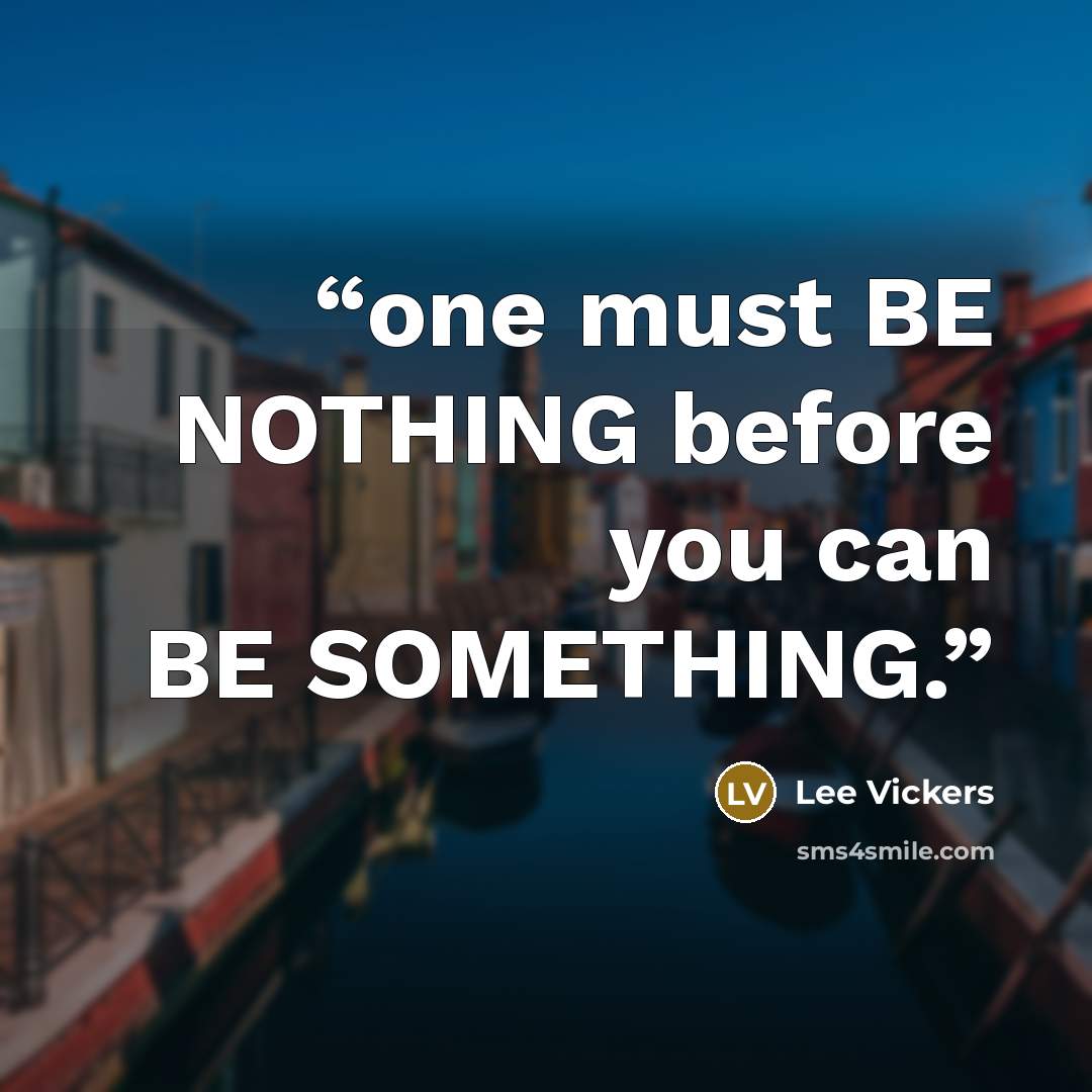 “one must BE NOTHING before you can BE SOMETHING.” quote by Lee Vickers