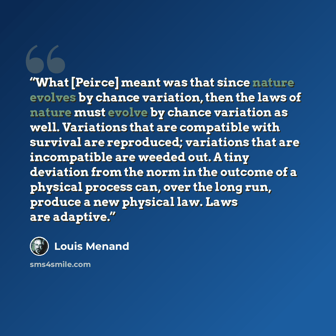 “What [Peirce] meant was that since nature evolves by chance variation, then the laws of nature must evolve by chance variation as well. Variations that are compatible with survival are reproduced; variations that are incompatible are weeded out. A tiny deviation from the norm in the outcome of a…” quote by Louis Menand