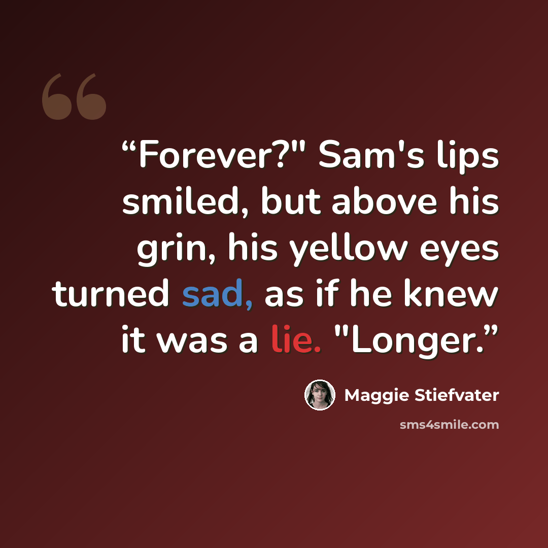 “Forever?" Sam's lips smiled, but above his grin, his yellow eyes turned sad, as if he knew it was a lie. "Longer.” quote by Maggie Stiefvater