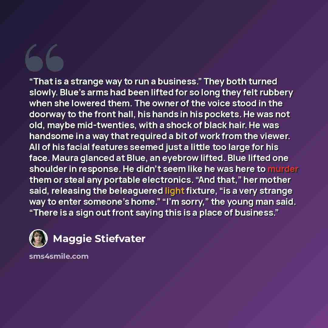 “That is a strange way to run a business.” They both turned slowly. Blue’s arms had been lifted for so long they felt rubbery when she lowered them. The owner of the voice stood in the doorway to the front hall, his hands in his pockets. He was not old, maybe mid-twenties, with a shock of black…” quote by Maggie Stiefvater