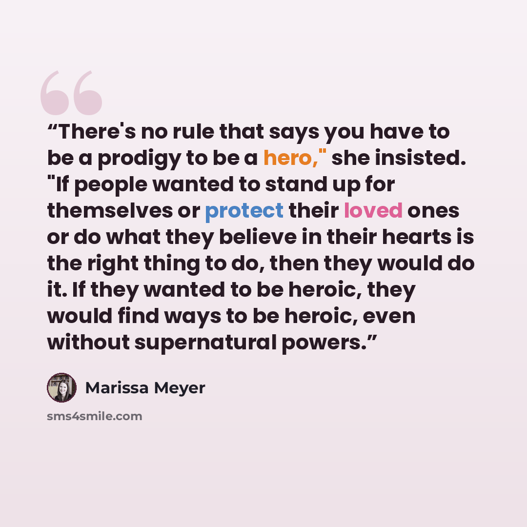 “There's no rule that says you have to be a prodigy to be a hero," she insisted. "If people wanted to stand up for themselves or protect their loved ones or do what they believe in their hearts is the right thing to do, then they would do it. If they wanted to be heroic, they would find ways to be…” quote by Marissa Meyer