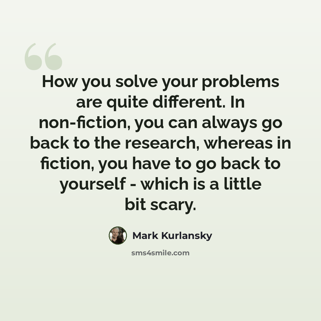 “How you solve your problems are quite different. In non-fiction, you can always go back to the research, whereas in fiction, you have to go back to yourself - which is a little bit scary.” quote by Mark Kurlansky