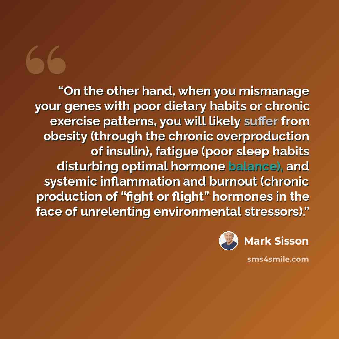 “On the other hand, when you mismanage your genes with poor dietary habits or chronic exercise patterns, you will likely suffer from obesity (through the chronic overproduction of insulin), fatigue (poor sleep habits disturbing optimal hormone balance), and systemic inflammation and burnout…” quote by Mark Sisson