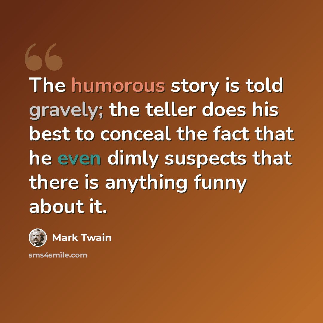 “The humorous story is told gravely; the teller does his best to conceal the fact that he even dimly suspects that there is anything funny about it.” quote by Mark Twain