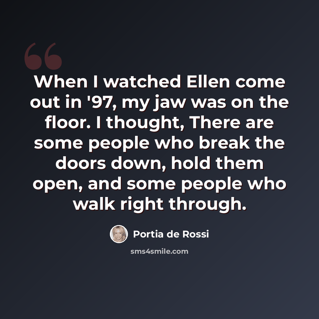 “When I watched Ellen come out in '97, my jaw was on the floor. I thought, There are some people who break the doors down, hold them open, and some people who walk right through.” quote by Portia de Rossi
