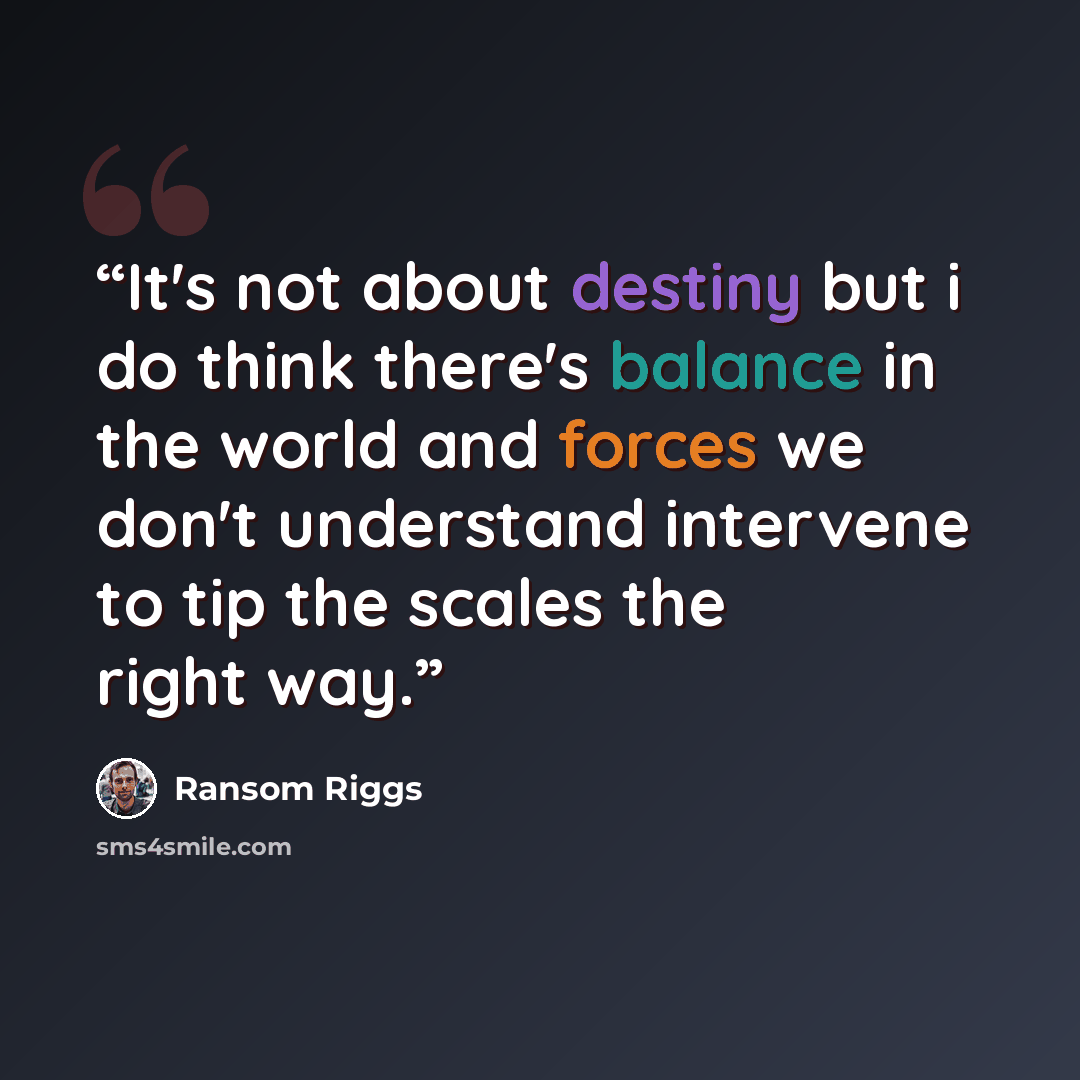 “It's not about destiny but i do think there's balance in the world and forces we don't understand intervene to tip the scales the right way.” quote by Ransom Riggs