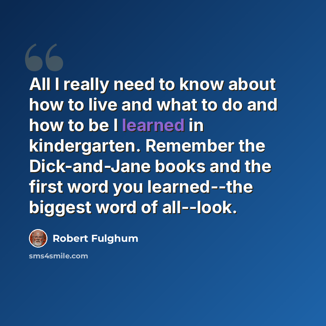 “All I really need to know about how to live and what to do and how to be I learned in kindergarten. Remember the Dick-and-Jane books and the first word you learned--the biggest word of all--look.” quote by Robert Fulghum