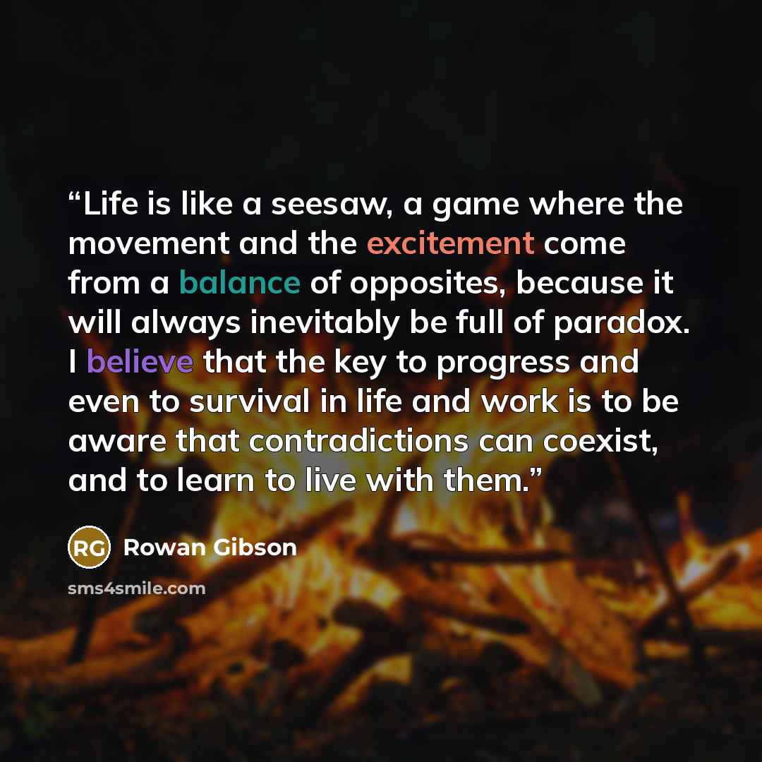 “Life is like a seesaw, a game where the movement and the excitement come from a balance of opposites, because it will always inevitably be full of paradox. I believe that the key to progress and even to survival in life and work is to be aware that contradictions can coexist, and to learn to live…” quote by Rowan Gibson