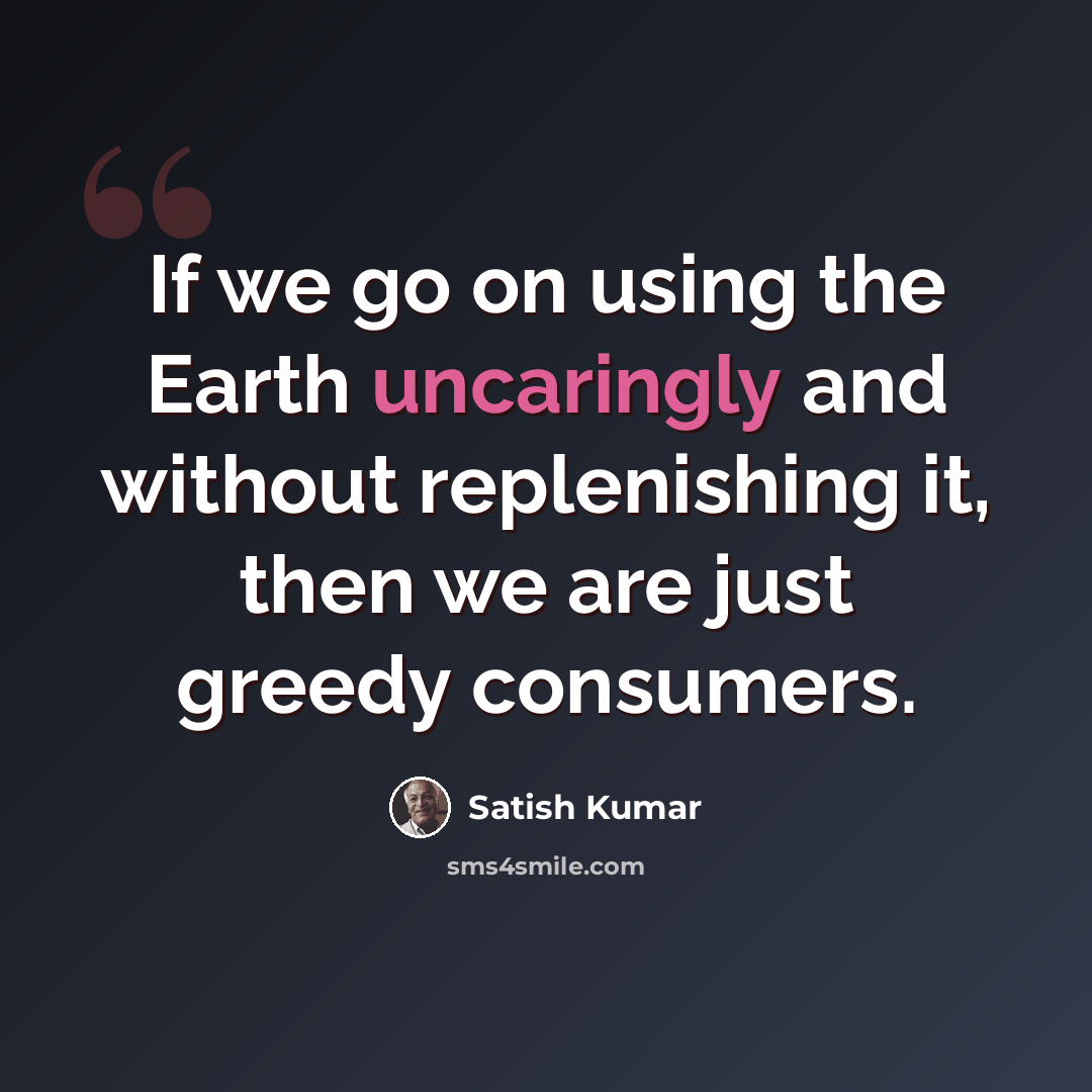 “If we go on using the Earth uncaringly and without replenishing it, then we are just greedy consumers.” quote by Satish Kumar