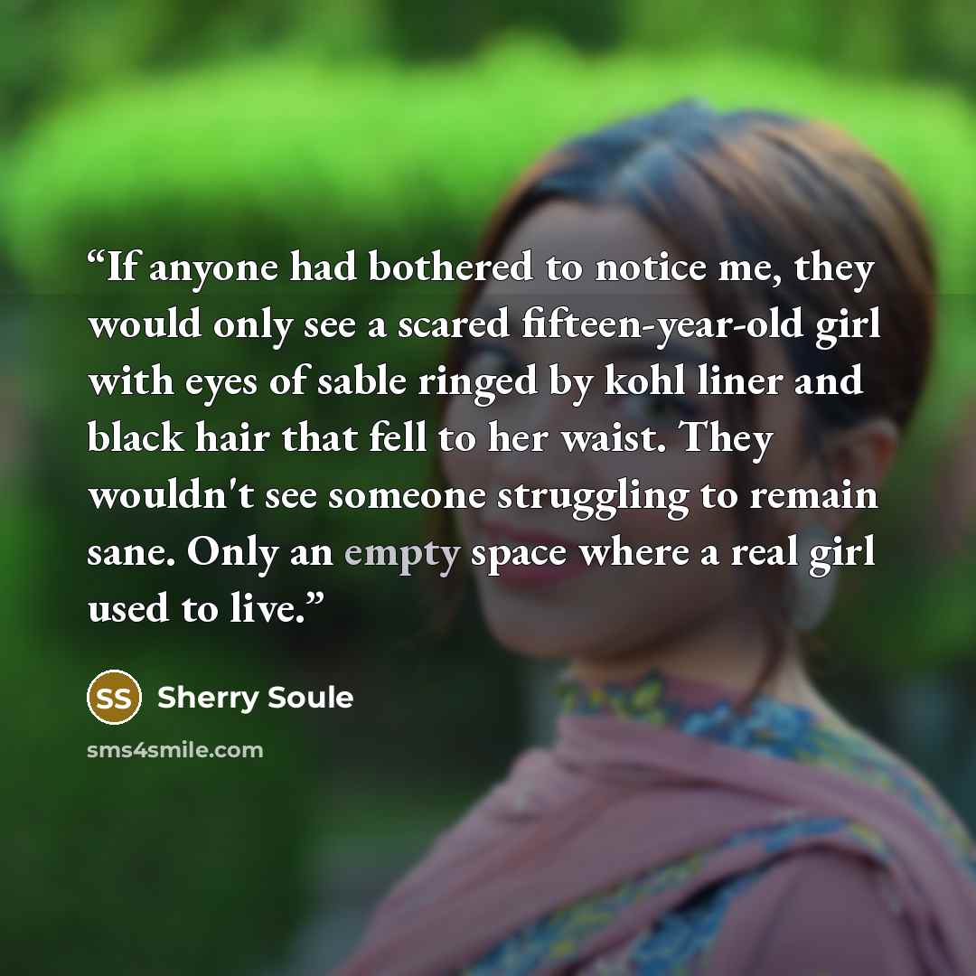 “If anyone had bothered to notice me, they would only see a scared fifteen-year-old girl with eyes of sable ringed by kohl liner and black hair that fell to her waist. They wouldn't see someone struggling to remain sane. Only an empty space where a real girl used to live.” quote by Sherry Soule