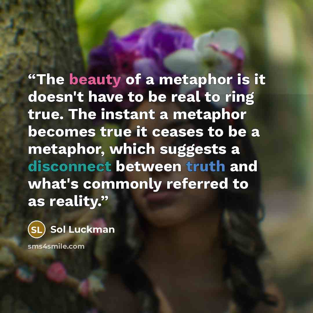 “The beauty of a metaphor is it doesn't have to be real to ring true. The instant a metaphor becomes true it ceases to be a metaphor, which suggests a disconnect between truth and what's commonly referred to as reality.” quote by Sol Luckman