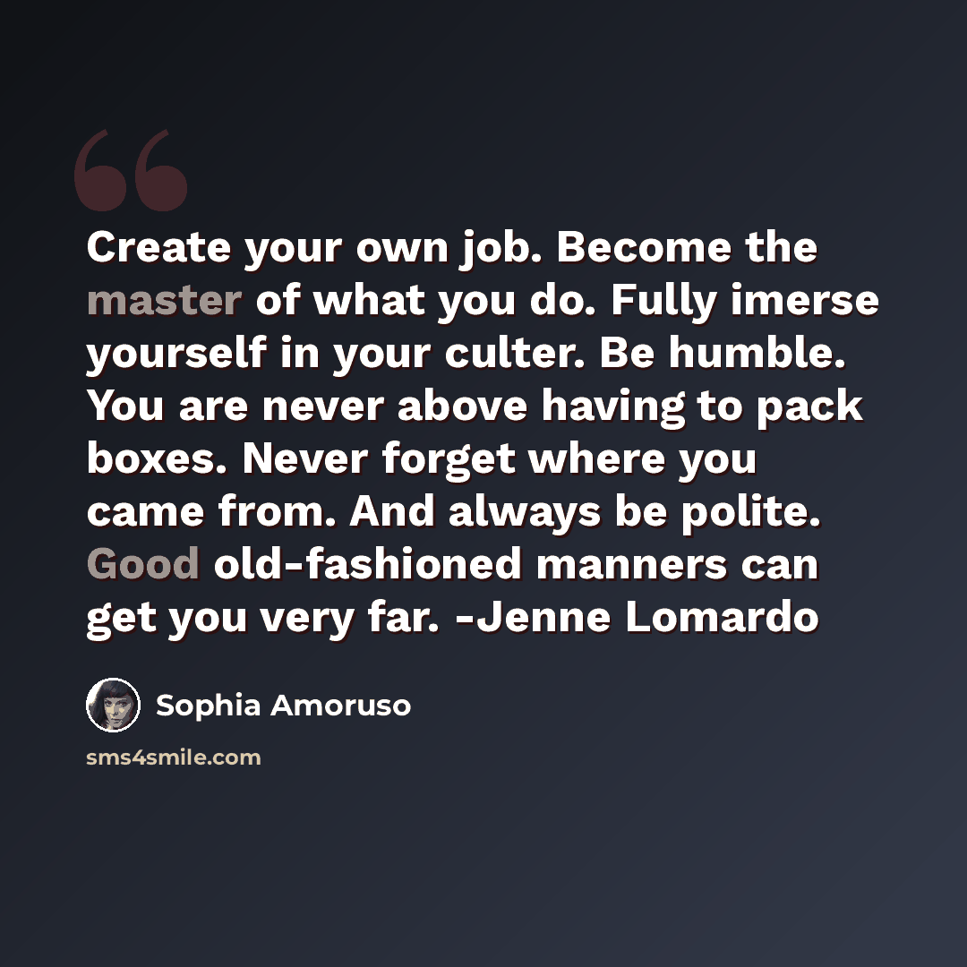 “Create your own job. Become the master of what you do. Fully imerse yourself in your culter. Be humble. You are never above having to pack boxes. Never forget where you came from. And always be polite. Good old-fashioned manners can get you very far. -Jenne Lomardo” quote by Sophia Amoruso
