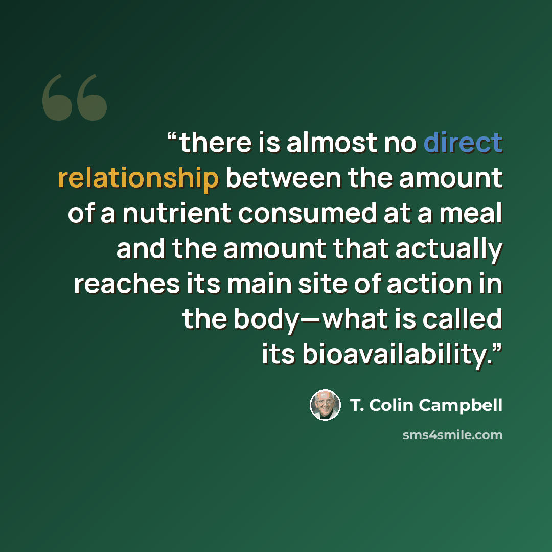 “there is almost no direct relationship between the amount of a nutrient consumed at a meal and the amount that actually reaches its main site of action in the body—what is called its bioavailability.” quote by T. Colin Campbell