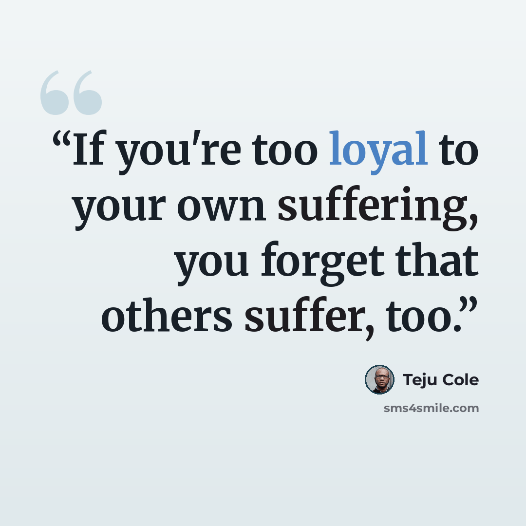 “If you're too loyal to your own suffering, you forget that others suffer, too.” quote by Teju Cole