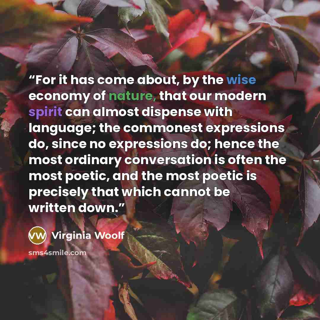 “For it has come about, by the wise economy of nature, that our modern spirit can almost dispense with language; the commonest expressions do, since no expressions do; hence the most ordinary conversation is often the most poetic, and the most poetic is precisely that which cannot be written down.” quote by Virginia Woolf