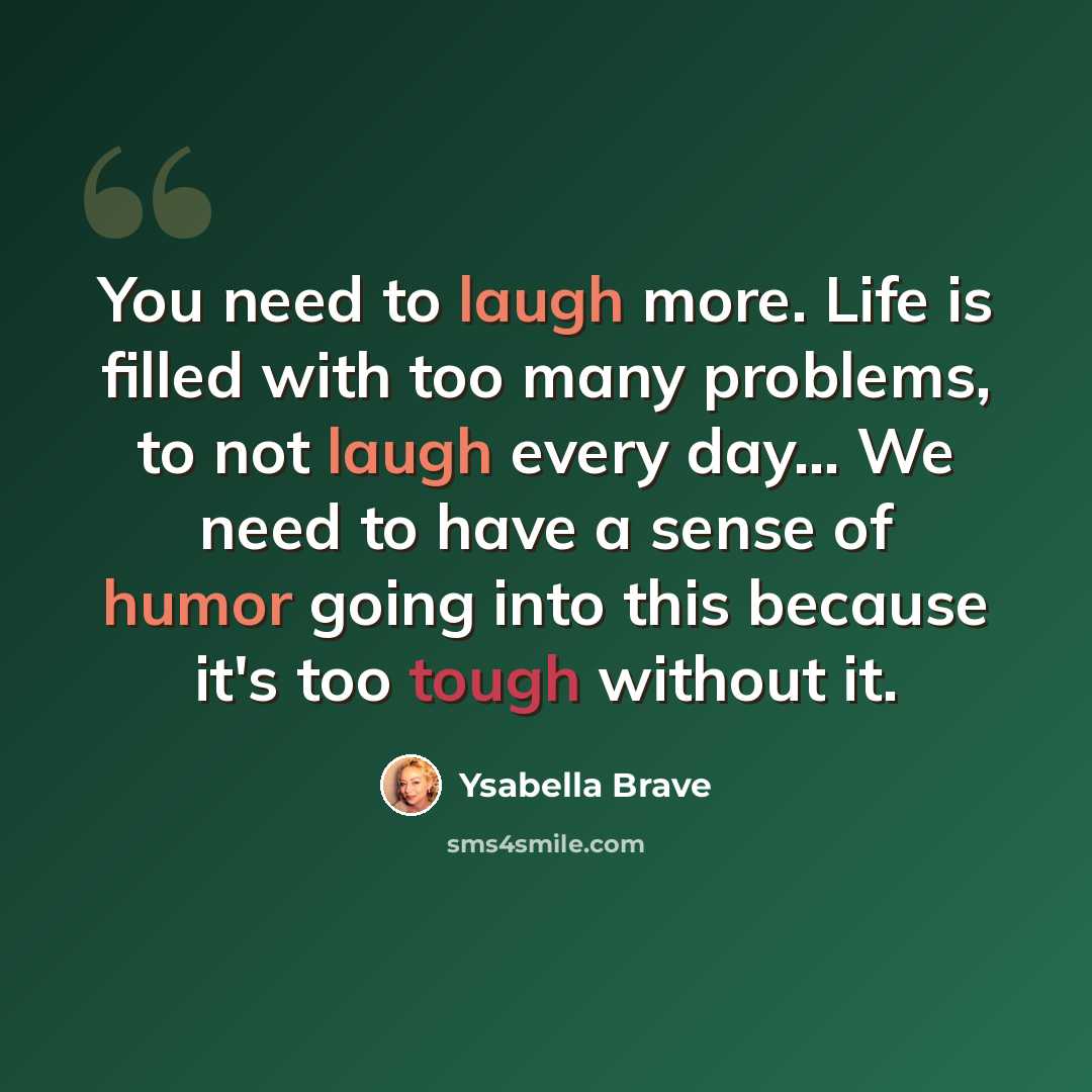 “You need to laugh more. Life is filled with too many problems, to not laugh every day… We need to have a sense of humor going into this because it's too tough without it.” quote by Ysabella Brave