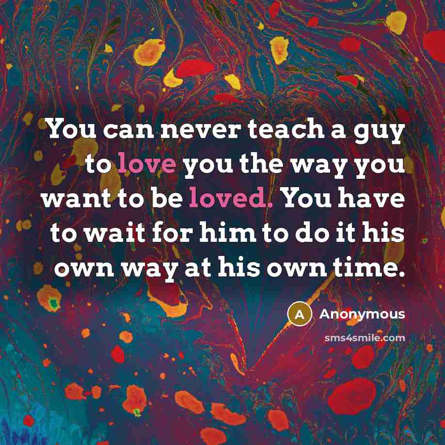 “You can never teach a guy to love you the way you want to be loved. You have to wait for him to do it his own way at his own time.” quote by Anonymous