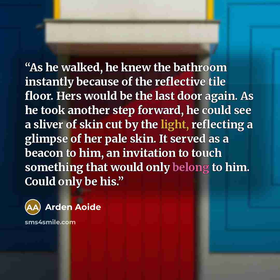 “As he walked, he knew the bathroom instantly because of the reflective tile floor. Hers would be the last door again. As he took another step forward, he could see a sliver of skin cut by the light, reflecting a glimpse of her pale skin. It served as a beacon to him, an invitation to touch…” quote by Arden Aoide