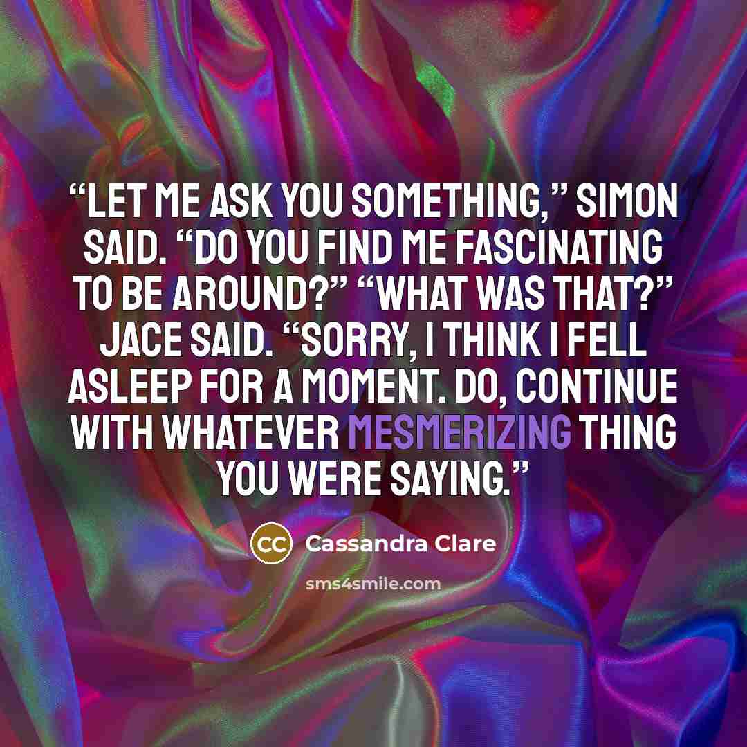 “Let me ask you something,” Simon said. “Do you find me fascinating to be around?” “What was that?” Jace said. “Sorry, I think I fell asleep for a moment. Do, continue with whatever mesmerizing thing you were saying.” quote by Cassandra Clare