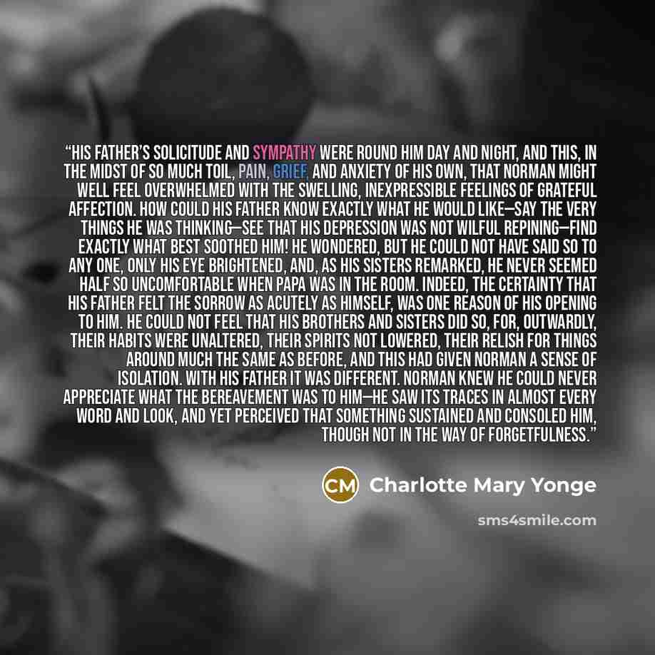 “His father’s solicitude and sympathy were round him day and night, and this, in the midst of so much toil, pain, grief, and anxiety of his own, that Norman might well feel overwhelmed with the swelling, inexpressible feelings of grateful affection. How could his father know exactly what he would…” quote by Charlotte Mary Yonge
