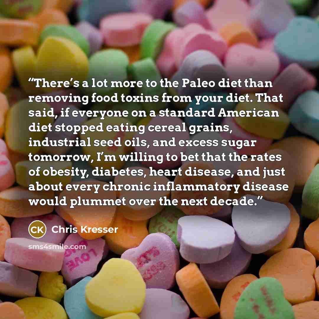 “There’s a lot more to the Paleo diet than removing food toxins from your diet. That said, if everyone on a standard American diet stopped eating cereal grains, industrial seed oils, and excess sugar tomorrow, I’m willing to bet that the rates of obesity, diabetes, heart disease, and just about…” quote by Chris Kresser