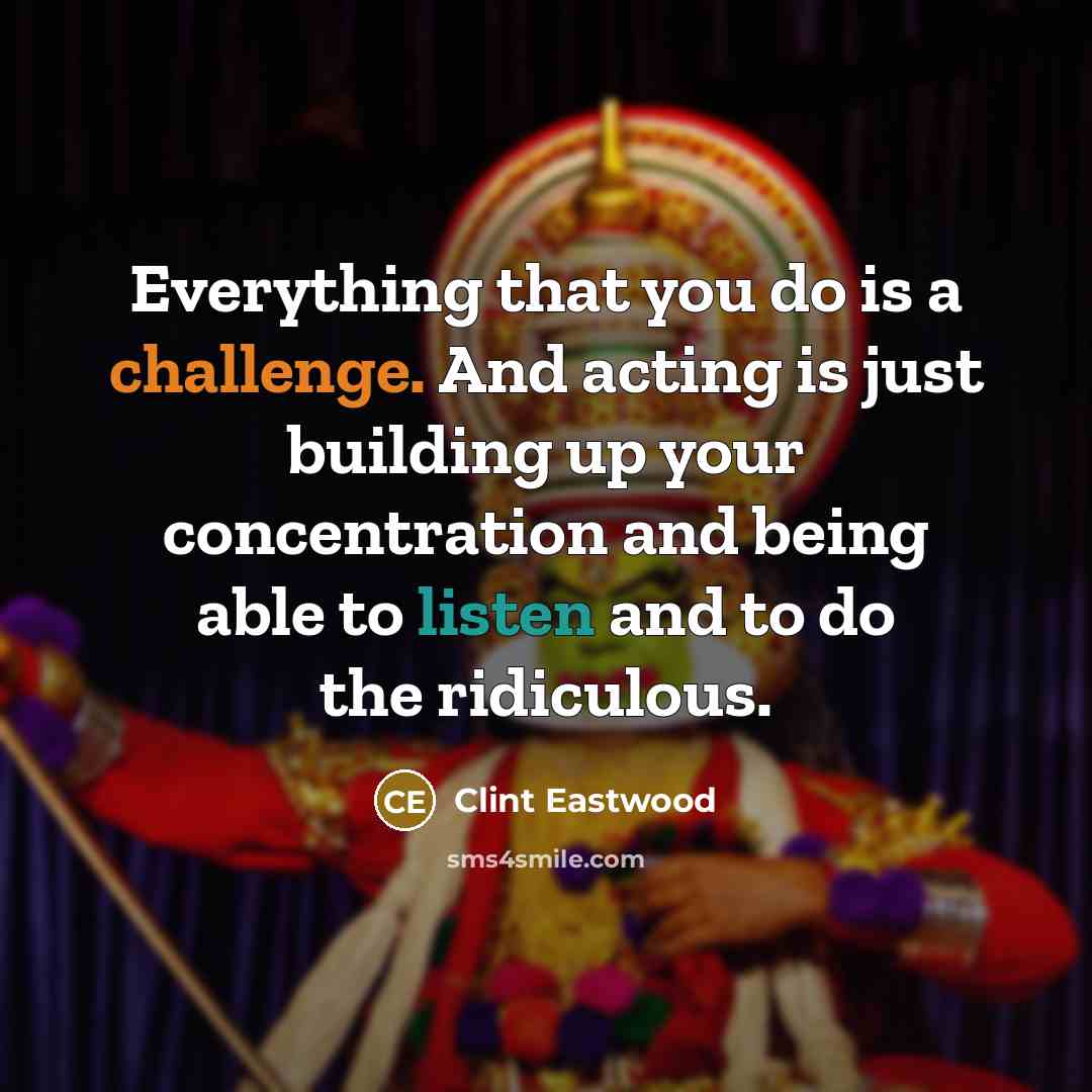 “Everything that you do is a challenge. And acting is just building up your concentration and being able to listen and to do the ridiculous.” quote by Clint Eastwood
