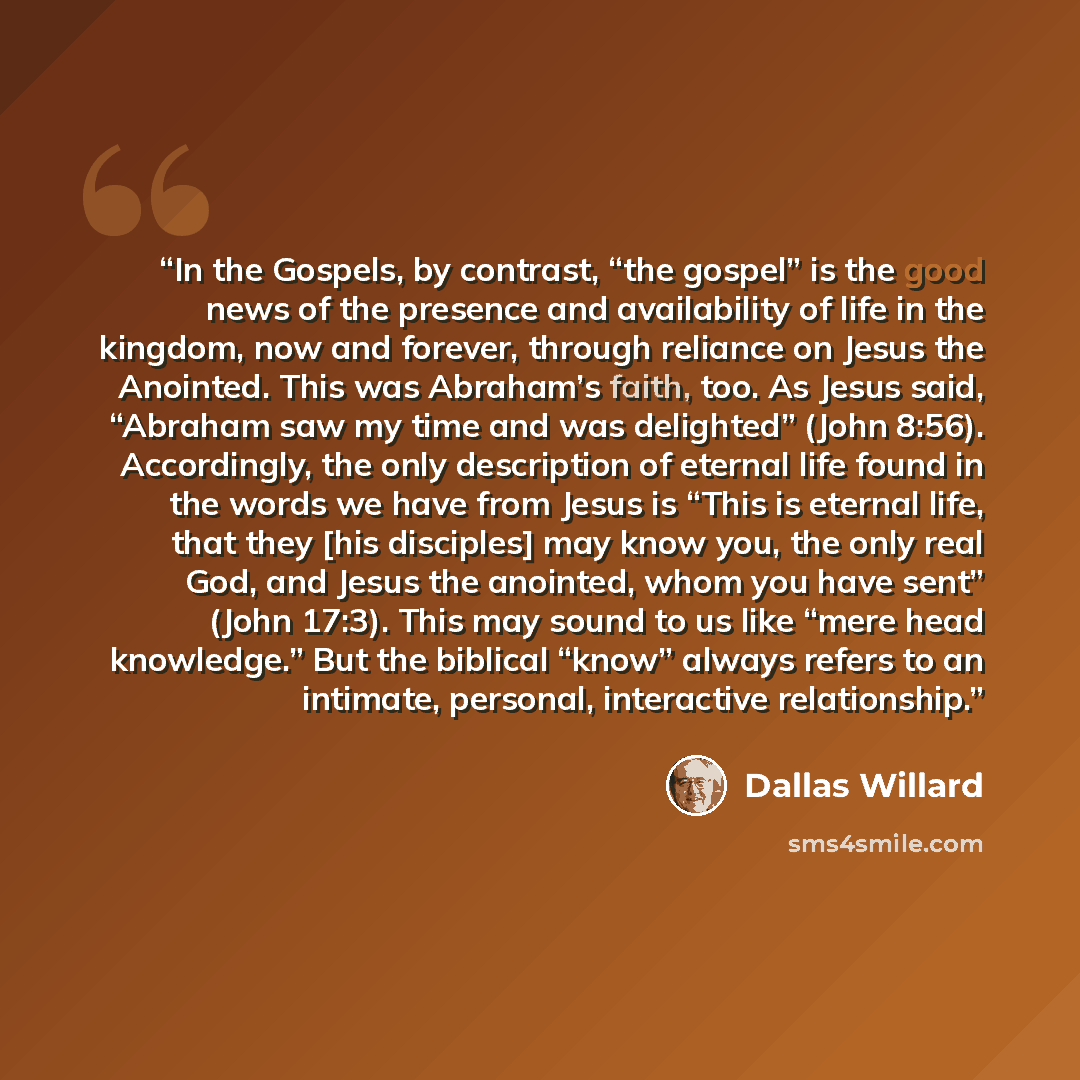 “In the Gospels, by contrast, “the gospel” is the good news of the presence and availability of life in the kingdom, now and forever, through reliance on Jesus the Anointed. This was Abraham’s faith, too. As Jesus said, “Abraham saw my time and was delighted” (John 8:56). Accordingly, the only…” quote by Dallas Willard