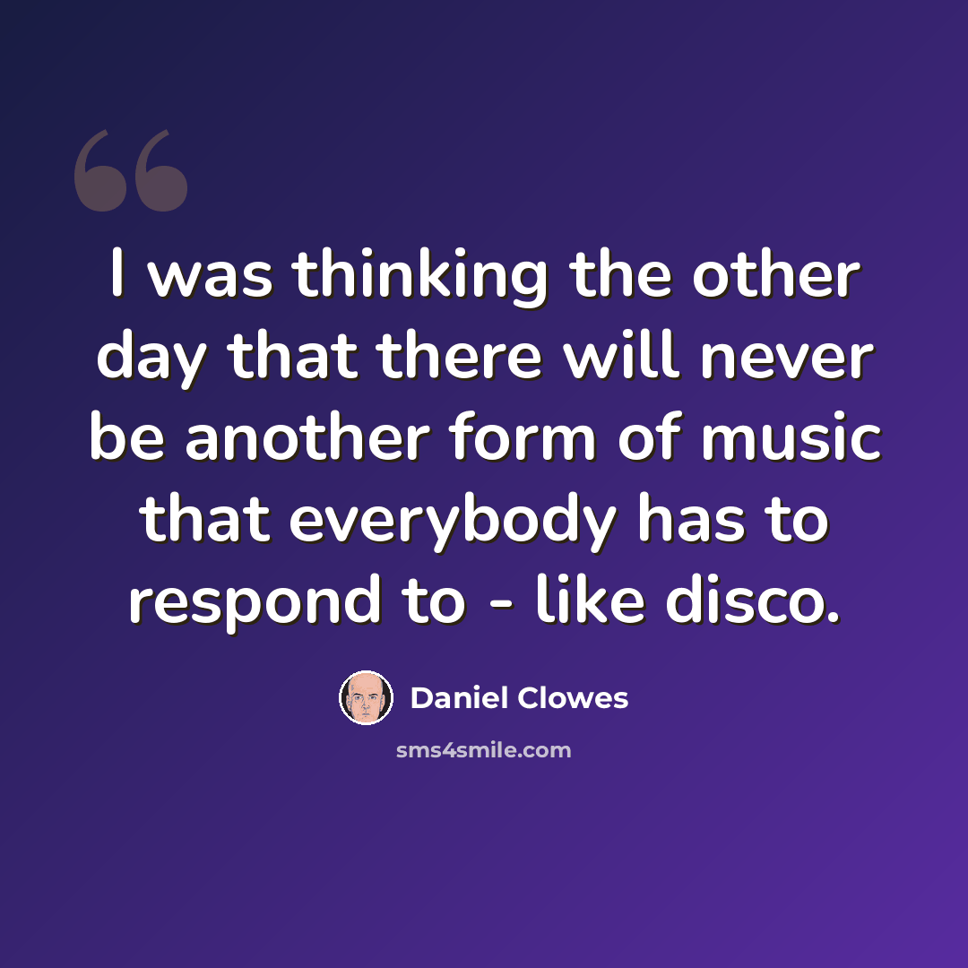 “I was thinking the other day that there will never be another form of music that everybody has to respond to - like disco.” quote by Daniel Clowes