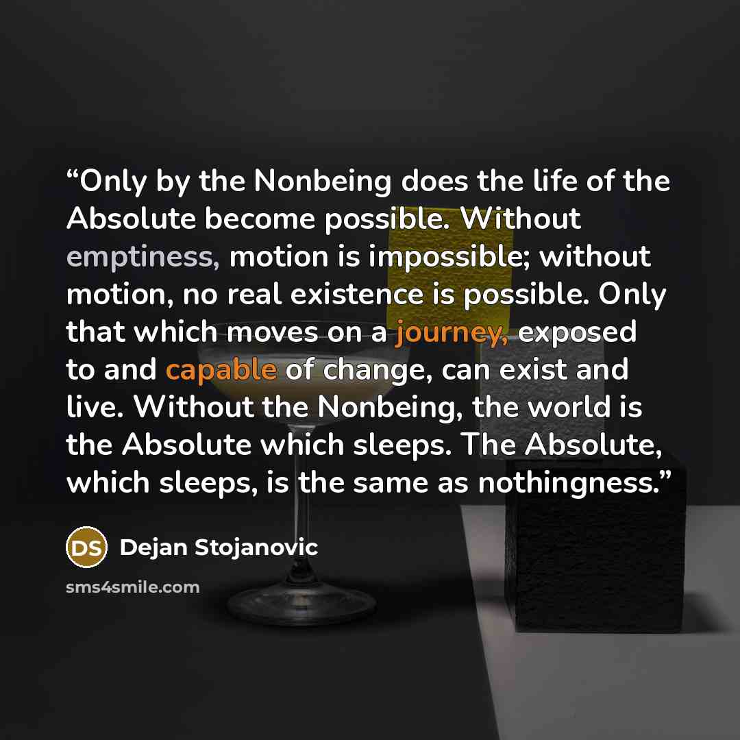 “Only by the Nonbeing does the life of the Absolute become possible. Without emptiness, motion is impossible; without motion, no real existence is possible. Only that which moves on a journey, exposed to and capable of change, can exist and live. Without the Nonbeing, the world is the Absolute…” quote by Dejan Stojanovic