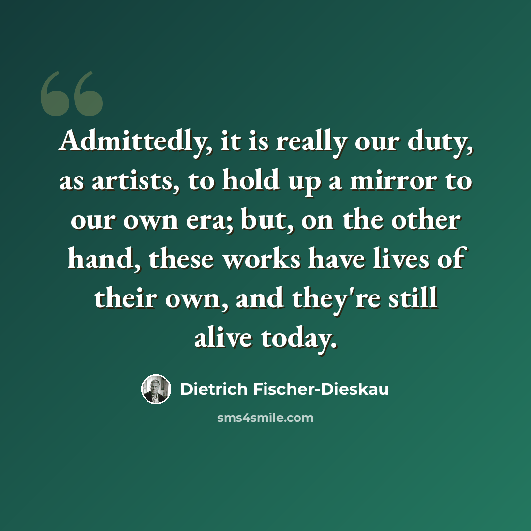 “Admittedly, it is really our duty, as artists, to hold up a mirror to our own era; but, on the other hand, these works have lives of their own, and they're still alive today.” quote by Dietrich Fischer-Dieskau